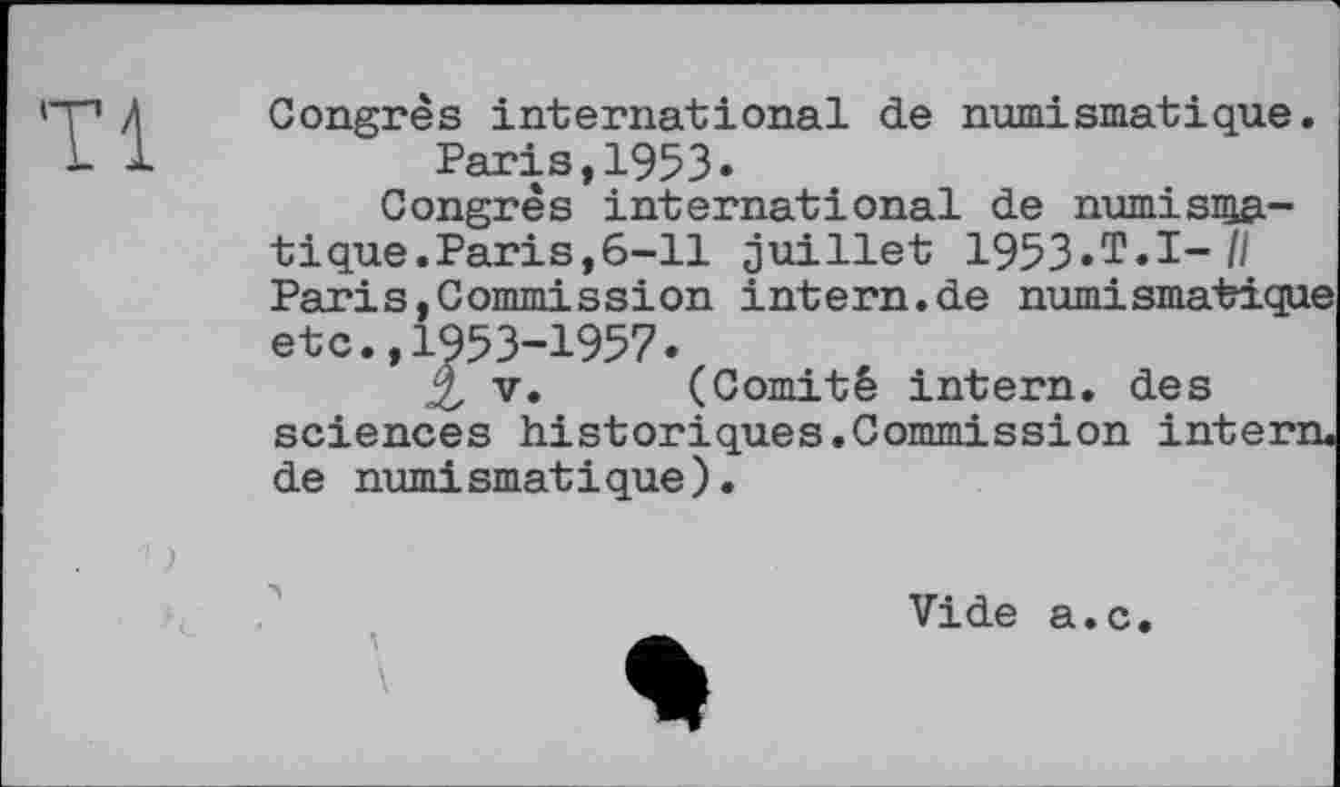 ﻿Tl
Congrès international de numismatique.
Paris,1953»
Congrès international de numisnia-t і que. Paris, 6-11 juillet 1953. T. І- /I Paris,Commission intern.de numismatique etc.,1953-1957.
2, V. (Comité intern, des sciences historіques.Commission intern, de numismatique).
numi smat і que )
Vide a.c.